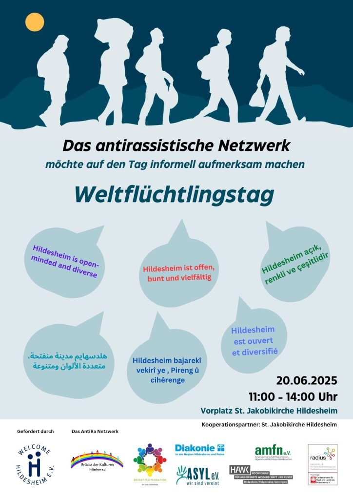 Das Bild ist ein Plakat für den Weltflüchtlingstag, der vom Antirassistischen Netzwerk am 20. Juni 2025 von 11:00 bis 14:00 Uhr am Vorplatz St. Jakobikirche Hildesheim veranstaltet wird. Oben auf dem Plakat sind weisse Silhouetten von sieben Personen zu sehen, die in einer Reihe gehen, vor einem dunkelblauen Hintergrund, der einen Halbmond und einen gelben Kreis (Sonne) am oberen rechten Rand zeigt. Darunter steht in großen Buchstaben: "Das antirassistische Netzwerk möchte auf den Tag informell aufmerksam machen: Weltflüchtlingstag". Der mittlere Bereich des Plakats enthält fünf Sprechblasen in verschiedenen Grautönen, die jeweils den Satz "Hildesheim ist offen, bunt und vielfältig" in verschiedenen Sprachen wiedergeben: "Hildesheim is open-minded and diverse" "Hildesheim açık, renkli ve çeşitlidir" (Türkisch) "Hildesheim est ouvert et diversifié" (Französisch) "Hildesheim bajarekî vekirî ye, Pireng û cihêreng e" (Kurdisch) "هلدسهايم مدينة مفتوحة، متعددة الألوان ومتنوعة" (Arabisch) Unten rechts auf dem Plakat sind das Datum und die Uhrzeit der Veranstaltung vermerkt: "20.06.2025 11:00 - 14:00 Uhr" und der Ort: "Vorplatz St. Jakobikirche Hildesheim". Darunter steht "Kooperationspartner: St. Jakobikirche Hildesheim". Im unteren Bereich des Plakats sind die Logos und Namen der Förderer und Partner aufgeführt: "Gefördert durch WELCOME HILDESHEIM e.V." mit dem Welcome Hildesheim e.V. Logo. "Das AntiRa Netzwerk" mit dem Logo von Brücke der Kulturen Hildesheim e.V. "Beirat für Integration der Stadt Hildesheim" mit einem Logo aus bunten Händen, die sich berühren. "Diakonie im Evangelisch-lutherischen Kirchenkreis Peine" mit dem Diakonie-Logo. "ASYL e.V. wir sind vereint" mit dem Asyl e.V. Logo. "amfn.e.v. agentur macht froh im netzwerk für niedersachsen" mit dem amfn.e.v. Logo. "HAWK Hochschule für angewandte Wissenschaft und Kunst Hildesheim/Holzminden/Göttingen" mit dem HAWK Logo. "radio leinehertz 106.5 Wir leben regionale Vielfalt" mit dem radio leinehertz Logo. "Gefördert von der Klosterkammer Hannover" mit dem Klosterkammer Hannover Logo.