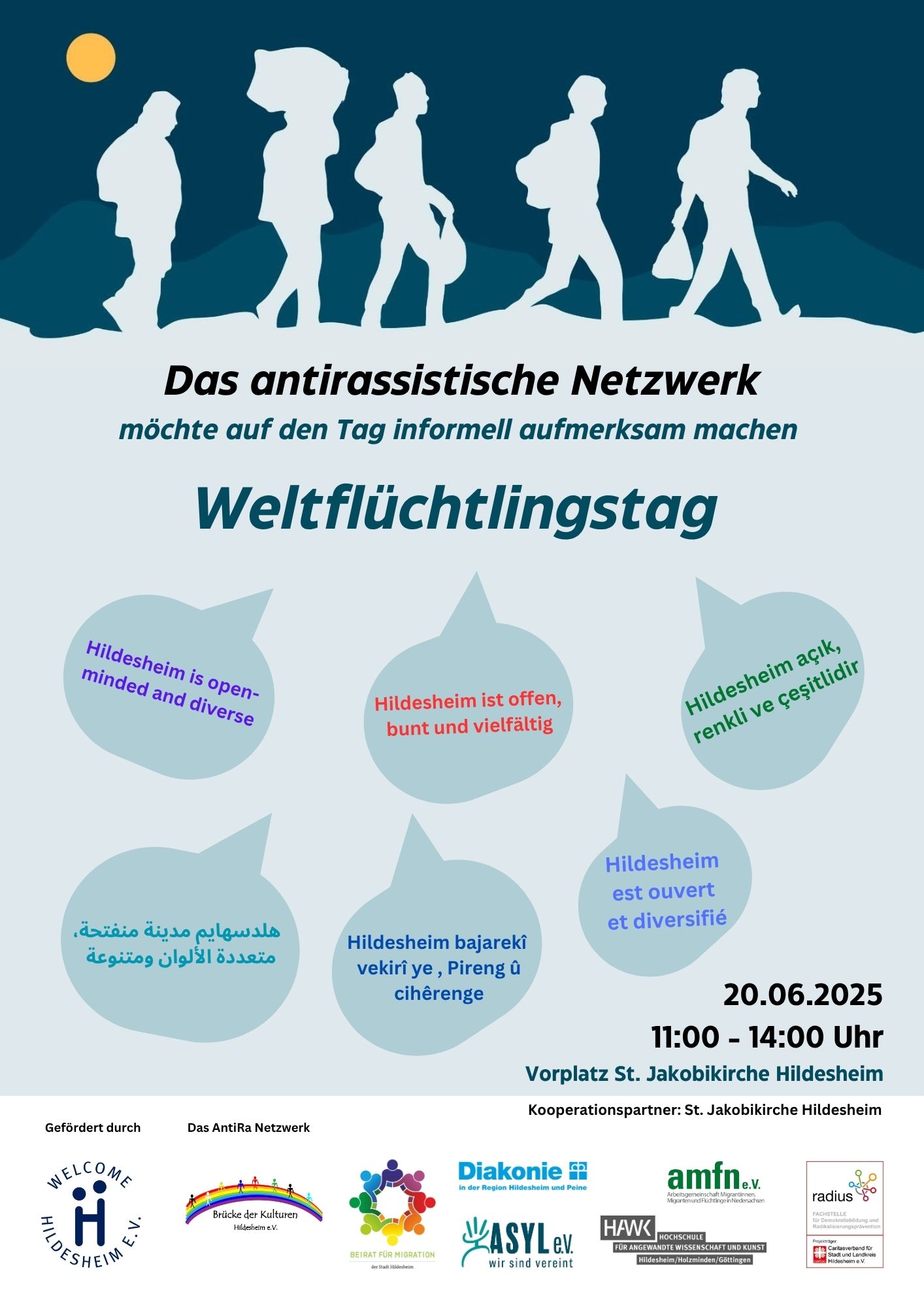 Das Bild ist ein Plakat für den Weltflüchtlingstag, der vom Antirassistischen Netzwerk am 20. Juni 2025 von 11:00 bis 14:00 Uhr am Vorplatz St. Jakobikirche Hildesheim veranstaltet wird. Oben auf dem Plakat sind weisse Silhouetten von sieben Personen zu sehen, die in einer Reihe gehen, vor einem dunkelblauen Hintergrund, der einen Halbmond und einen gelben Kreis (Sonne) am oberen rechten Rand zeigt. Darunter steht in großen Buchstaben: "Das antirassistische Netzwerk möchte auf den Tag informell aufmerksam machen: Weltflüchtlingstag". Der mittlere Bereich des Plakats enthält fünf Sprechblasen in verschiedenen Grautönen, die jeweils den Satz "Hildesheim ist offen, bunt und vielfältig" in verschiedenen Sprachen wiedergeben: "Hildesheim is open-minded and diverse" "Hildesheim açık, renkli ve çeşitlidir" (Türkisch) "Hildesheim est ouvert et diversifié" (Französisch) "Hildesheim bajarekî vekirî ye, Pireng û cihêreng e" (Kurdisch) "هلدسهايم مدينة مفتوحة، متعددة الألوان ومتنوعة" (Arabisch) Unten rechts auf dem Plakat sind das Datum und die Uhrzeit der Veranstaltung vermerkt: "20.06.2025 11:00 - 14:00 Uhr" und der Ort: "Vorplatz St. Jakobikirche Hildesheim". Darunter steht "Kooperationspartner: St. Jakobikirche Hildesheim". Im unteren Bereich des Plakats sind die Logos und Namen der Förderer und Partner aufgeführt: "Gefördert durch WELCOME HILDESHEIM e.V." mit dem Welcome Hildesheim e.V. Logo. "Das AntiRa Netzwerk" mit dem Logo von Brücke der Kulturen Hildesheim e.V. "Beirat für Integration der Stadt Hildesheim" mit einem Logo aus bunten Händen, die sich berühren. "Diakonie im Evangelisch-lutherischen Kirchenkreis Peine" mit dem Diakonie-Logo. "ASYL e.V. wir sind vereint" mit dem Asyl e.V. Logo. "amfn.e.v. agentur macht froh im netzwerk für niedersachsen" mit dem amfn.e.v. Logo. "HAWK Hochschule für angewandte Wissenschaft und Kunst Hildesheim/Holzminden/Göttingen" mit dem HAWK Logo. "radio leinehertz 106.5 Wir leben regionale Vielfalt" mit dem radio leinehertz Logo. "Gefördert von der Klosterkammer Hannover" mit dem Klosterkammer Hannover Logo.