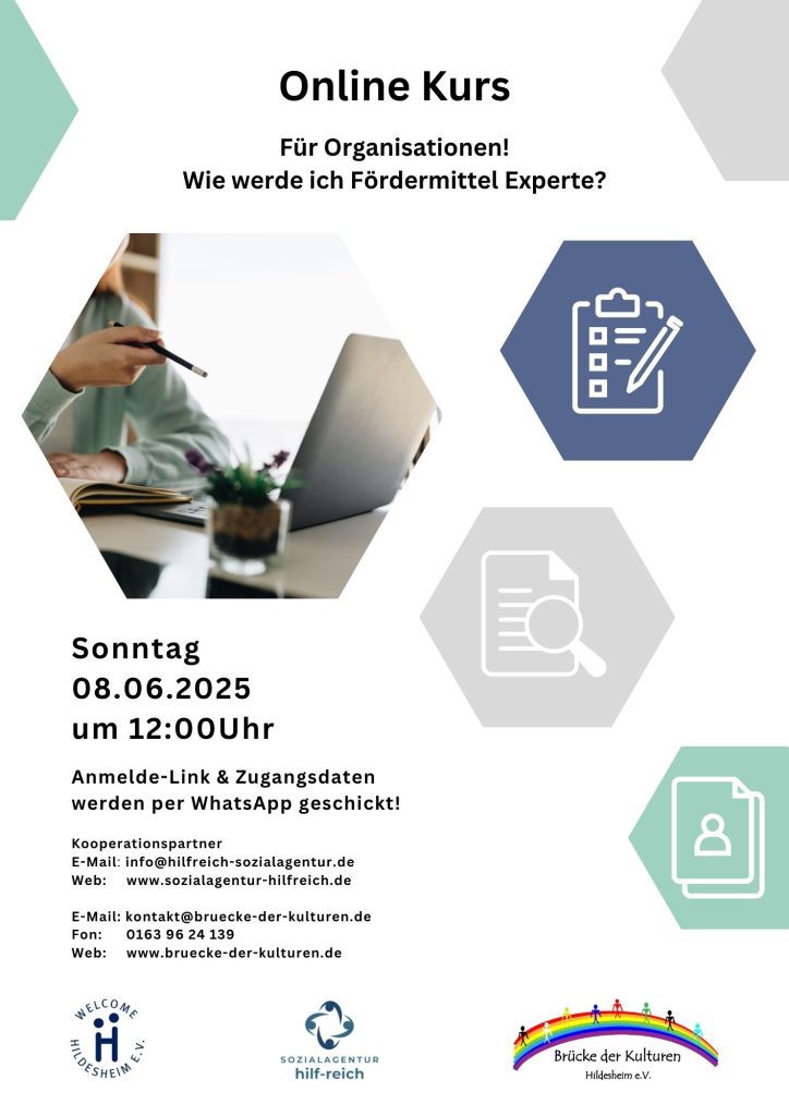 Das Bild ist ein Flyer für einen Online-Kurs mit dem Titel "Wie werde ich Fördermittel Experte?". Der Kurs richtet sich an Organisationen und findet am Sonntag, den 8. Juni 2025 um 12:00 Uhr statt. Anmelde-Link und Zugangsdaten werden per WhatsApp verschickt. Der Flyer zeigt ein Bild einer Person, die Notizen an einem Laptop macht, sowie drei Symbole in Sechsecken: eine Checkliste mit Stift, eine Lupe mit Dokument und ein Personen-Symbol. Unten sind Kontaktdaten und Webseiten für "sozialagentur hilf-reich" und "bruecke-der-kulturen" sowie Logos von "WELCOME HILDESHEIM e.V.", "SOZIALAGENTUR hilf-reich" und "Brücke der Kulturen Hildesheim e.V." aufgeführt. Das allgemeine Farbschema des Flyers ist Weiß, Blau und Grün
