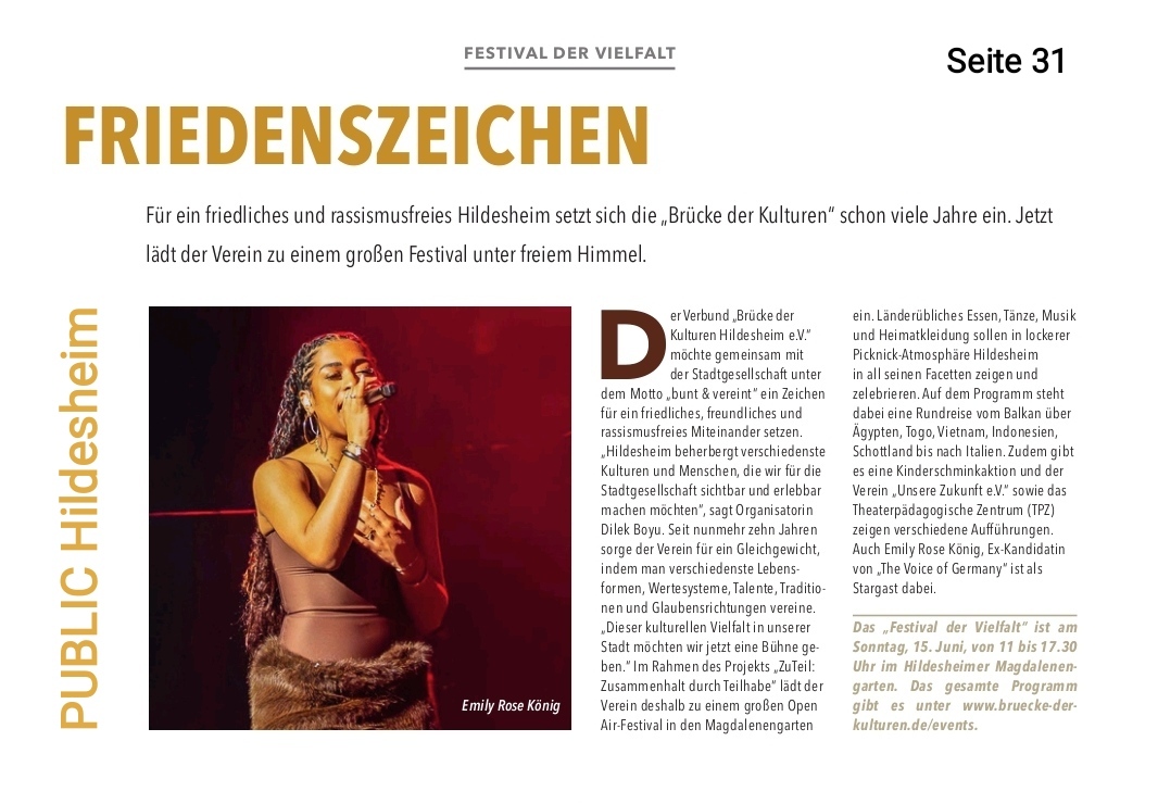 Das Bild zeigt einen Zeitungsartikel mit der Überschrift "FRIEDENSZEICHEN" und dem Untertitel "FÜR EIN FRIEDLICHES UND RASSISMUSFREIES HILDESHEIM SETZT SICH DIE „BRÜCKE DER KULTUREN“ SCHON VIELE JAHRE EIN. JETZT LÄDT DER VEREIN ZU EINEM GROSSEN FESTIVAL UNTER FREIEM HIMMEL." Auf der linken Seite des Artikels ist ein Foto einer jungen Frau zu sehen, die auf einer Bühne steht und singt. Sie trägt ein braunes Oberteil und einen Pelzrock und hält ein Mikrofon in der rechten Hand. Unter dem Foto steht "Emily Rose König". Der Text des Artikels beschreibt, dass die "Brücke der Kulturen Hildesheim e.V." gemeinsam mit der Stadtgesellschaft ein Zeichen für ein friedliches und rassismusfreies Miteinander setzen möchte. Der Verein veranstaltet ein Open-Air-Festival im Magdalenengarten, bei dem ländertypisches Essen, Tanz, Musik und Heimatkleidung in lockerer Picknick-Atmosphäre Hildesheim gefeiert werden sollen. Das Programm umfasst eine Rundreise durch Länder wie Ägypten, Togo, Vietnam, Indonesien und Schottland. Es wird auch Kinderschminken und Auftritte von "Unsere Zukunft e.V." sowie dem Theaterpädagogischen Zentrum (TPZ) erwähnt. Emily Rose König wird als Stargast aufgeführt. Der Artikel gibt an, dass das "Festival der Vielfalt" am Sonntag, 15. Juni, von 11 bis 17:30 Uhr im Hildesheimer Magdalenengarten stattfindet und das gesamte Programm unter www.bruecke-der-kulturen.de/events verfügbar ist. Am linken Rand des Artikels steht vertikal "PUBLIC Hildesheim".