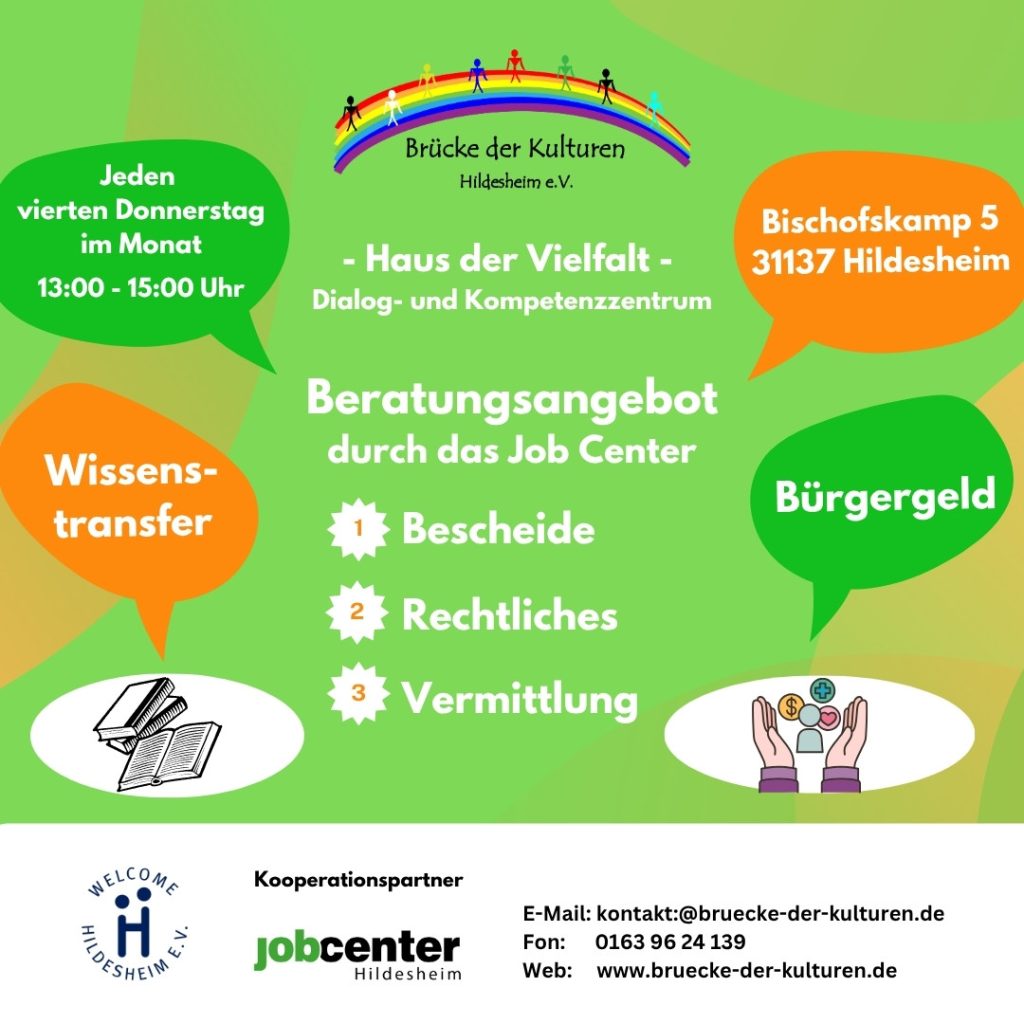 Dieses Bild ist ein Flyer des Jobcenters Hildesheim, der ein Beratungsangebot bewirbt. Der Flyer ist farbenfroh gestaltet, mit Sprechblasen und Symbolen, die verschiedene Aspekte des Angebots hervorheben. Im oberen Bereich des Flyers ist das Logo von "Brücke der Kulturen Hildesheim e.V." zu sehen, das einen Regenbogen mit stilisierten Personen zeigt, darunter der Text "Brücke der Kulturen Hildesheim e.V.". Darunter steht "Haus der Vielfalt - Dialog- und Kompetenzzentrum". Links oben in einer grünen Sprechblase steht: "Jeden vierten Donnerstag im Monat 13:00 - 15:00 Uhr". Rechts oben in einer grünen Sprechblase steht die Adresse: "Bischofskamp 5 31137 Hildesheim". In der Mitte des Flyers steht groß "Beratungsangebot durch das Job Center" und darunter mit Nummern versehen: Bescheide Rechtliches Vermittlung Links unten in einer orangen Sprechblase steht "Wissenstransfer" mit einem Symbol von zwei aufgeschlagenen Büchern darunter. Rechts unten in einer grünen Sprechblase steht "Bürgergeld" mit einem Symbol von stilisierten Personen, die sich um einen Tisch versammeln und Papiere halten. Im unteren Bereich des Flyers sind Kooperationspartner aufgeführt. Links das Logo von "Welcome Hildesheim e.V.", in der Mitte das Logo des "Jobcenter Hildesheim". Rechts daneben sind Kontaktdaten aufgeführt: E-Mail: kontakt:@bruecke-der-kulturen.de Fon: 0163 96 24 139 Web: www.bruecke-der-kulturen.de